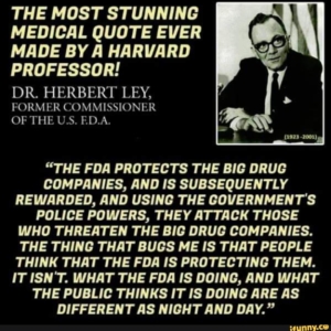 DR. HERBERT LEY, A FORMER FDA COMMISSIONER, STATED "THE FDA PROTECTS THE BIG DRUG COMPANIES AND IS SUBSEQUENTLY REWARDED AND USING THE GOVERNMENT’S POLICE POWERS THEY ATTACK THOSE WHO THREATEN THE BIG DRUG COMPANIES."